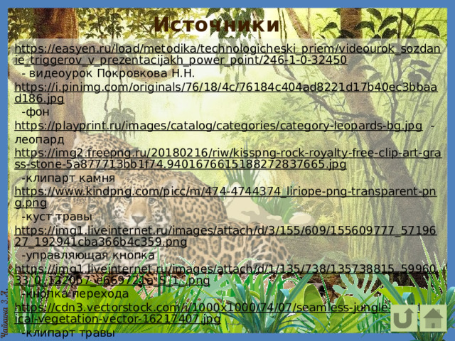 Источники https://easyen.ru/load/metodika/technologicheski_priem/videourok_sozdanie_triggerov_v_prezentacijakh_power_point/246-1-0-32450  - видеоурок Покровкова Н.Н. https://i.pinimg.com/originals/76/18/4c/76184c404ad8221d17b40ec3bbaad186.jpg  -фон https://playprint.ru/images/catalog/categories/category-leopards-bg.jpg  -леопард https://img2.freepng.ru/20180216/riw/kisspng-rock-royalty-free-clip-art-grass-stone-5a877713bb1f74.9401676615188272837665.jpg  -клипарт камня https://www.kindpng.com/picc/m/474-4744374_liriope-png-transparent-png.png  -куст травы https://img1.liveinternet.ru/images/attach/d/3/155/609/155609777_5719627_192941cba366b4c359.png  -управляющая кнопка https://img1.liveinternet.ru/images/attach/d/1/135/738/135738815_5996033_0_1220b7_e669721a_S_1_.png  -кнопка перехода https://cdn3.vectorstock.com/i/1000x1000/74/07/seamless-jungle-and-tropical-vegetation-vector-16217407.jpg  -клипарт травы https ://img1.freepng.ru/20180601/rp/kisspng-lily-turf-flax-lilies-plant-leaf-themeda-triandra-flax-flower-5b110dbbb10424.8351246515278442837251.jpg  -клипарт травы   