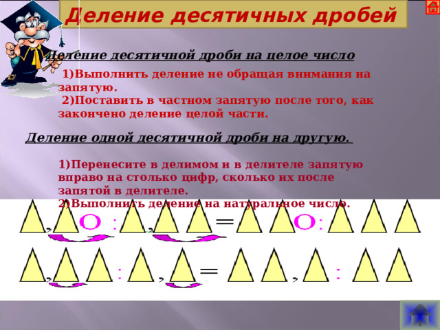 Деление десятичных дробей Деление десятичной дроби на целое число   1)Выполнить деление не обращая внимания на запятую.  2)Поставить в частном запятую после того, как закончено деление целой части. Деление одной десятичной дроби на другую . 1)Перенесите в делимом и в делителе запятую вправо на столько цифр, сколько их после запятой в делителе. 2)Выполнить деление на натуральное число.  