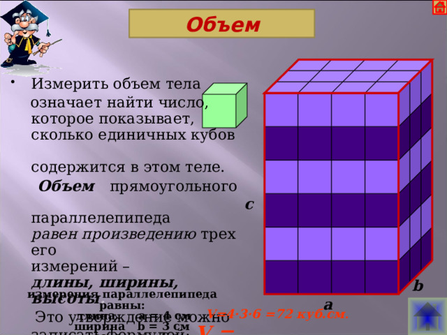 Объем          Измерить объем тела  означает найти число,  которое показывает,  сколько единичных кубов  содержится в этом теле.  Объем прямоугольного  параллелепипеда  равен произведению трех его  измерений –  длины, ширины, высоты .  Это утверждение можно записать формулой: V = abc                                           c                         b измерения параллелепипеда равны:  длина a = 4 см  ширина b = 3 см  высота c = 6 см a  V=4·3·6 =72 куб.см . 