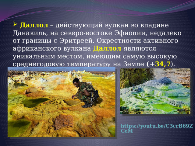  Даллол – действующий вулкан во впадине Данакиль, на северо-востоке Эфиопии, недалеко от границы с Эритреей. Окрестности активного африканского вулкана Даллол  являются уникальным местом, имеющим самую высокую среднегодовую температуру на Земле (+ 34,7 ).  https://youtu.be/C3crB69ZCeM 