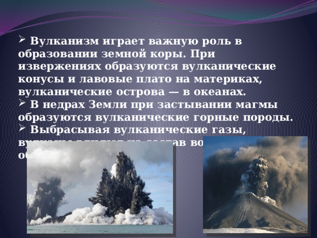  Вулканизм играет важную роль в образовании земной коры. При извержениях образуются вулканические конусы и лавовые плато на материках, вулканические острова — в океанах.  В недрах Земли при застывании магмы образуются вулканические горные породы.  Выбрасывая вулканические газы, вулканы влияют на состав воздушной оболочки Земли.  