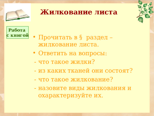 Жилкование листа Работа с книгой Прочитать в § раздел – жилкование листа. Ответить на вопросы:  - что такое жилки?  - из каких тканей они состоят?  - что такое жилкование?  - назовите виды жилкования и охарактеризуйте их. 