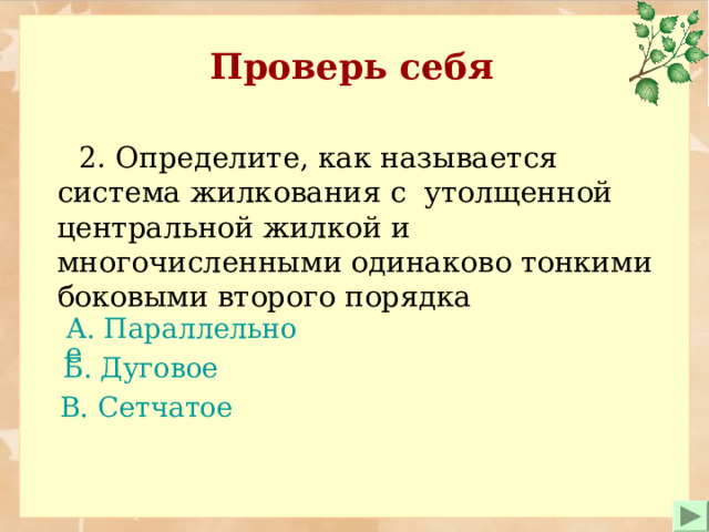 Проверь себя  2. Определите, как называется система жилкования с утолщенной центральной жилкой и многочисленными одинаково тонкими боковыми второго порядка А. Параллельное   Б. Дуговое В. Сетчатое  