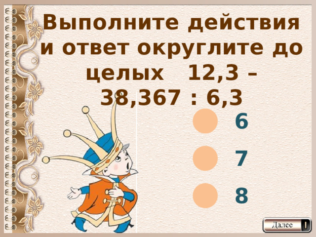 Выполните действия и ответ округлите до целых 12,3 – 38,367 : 6,3 6 7 8  