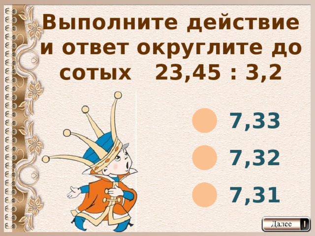 Выполните действие и ответ округлите до сотых 23,45 : 3,2 7,33 7,32 7,31  