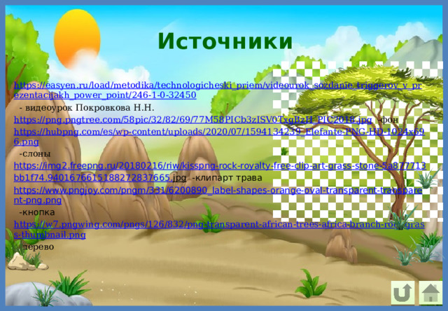 Источники https://easyen.ru/load/metodika/technologicheski_priem/videourok_sozdanie_triggerov_v_prezentacijakh_power_point/246-1-0-32450  - видеоурок Покровкова Н.Н. https://png.pngtree.com/58pic/32/82/69/77M58PICb3zISV0TxgBzH_PIC2018.jpg  -фон https://hubpng.com/es/wp-content/uploads/2020/07/1594134239_Elefante-PNG-HD-1024x696.png  -слоны https :// img 2. freepng . ru /20180216/ riw / kisspng - rock - royalty - free - clip - art - grass - stone -5 a 877713 bb 1 f 74.9401676615188272837665. jpg  -клипарт трава https://www.pngjoy.com/pngm/331/6200890_label-shapes-orange-oval-transparent-transparent-png.png  -кнопка https://w7.pngwing.com/pngs/126/832/png-transparent-african-trees-africa-branch-root-grass-thumbnail.png  -дерево 