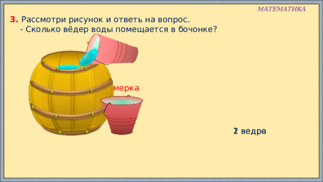 МАТЕМАТИКА 3. Рассмотри рисунок и ответь на вопрос.  - Сколько вёдер воды помещается в бочонке? мерка 1 ведро 2 ведра 
