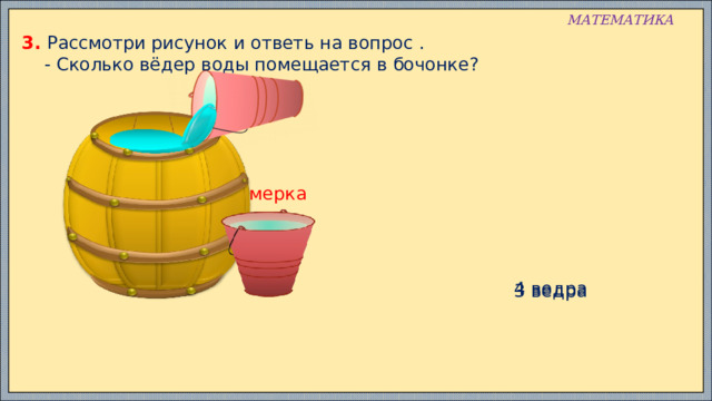 МАТЕМАТИКА 3. Рассмотри рисунок и ответь на вопрос .  - Сколько вёдер воды помещается в бочонке? мерка 4 ведра 3 ведра 