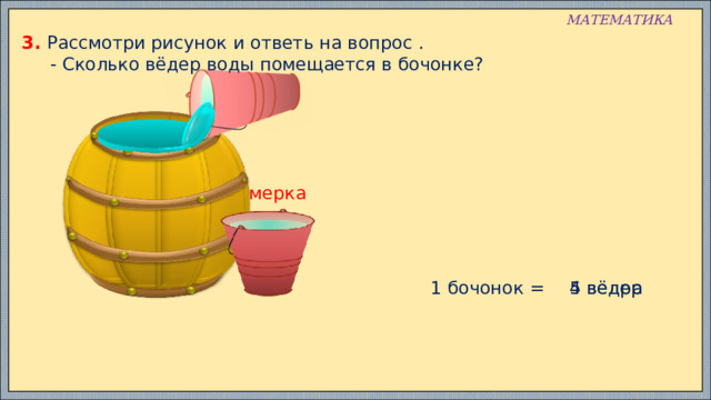МАТЕМАТИКА 3. Рассмотри рисунок и ответь на вопрос .  - Сколько вёдер воды помещается в бочонке? мерка 1 бочонок = 5 вёдер 4 ведра 