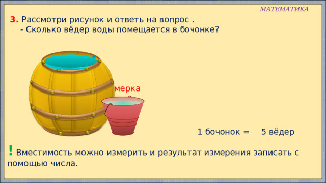 МАТЕМАТИКА 3. Рассмотри рисунок и ответь на вопрос .  - Сколько вёдер воды помещается в бочонке? мерка 1 бочонок = 5 вёдер ! Вместимость можно измерить и результат измерения записать с помощью числа. 