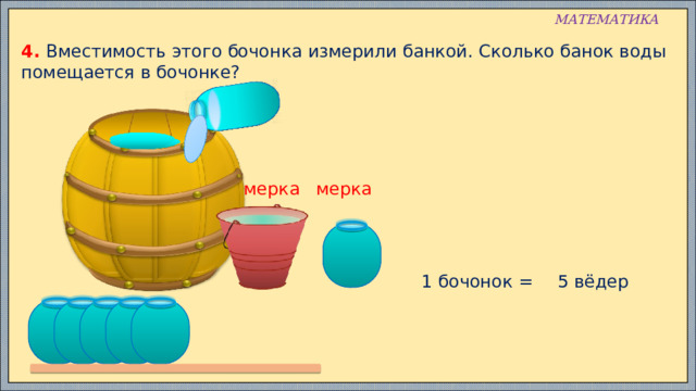 МАТЕМАТИКА 4. Вместимость этого бочонка измерили банкой. Сколько банок воды помещается в бочонке? мерка мерка 1 бочонок = 5 вёдер 