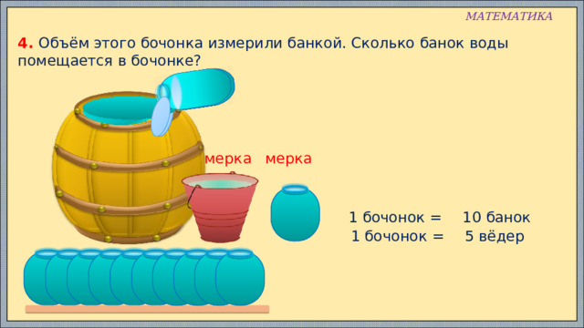 МАТЕМАТИКА 4. Объём этого бочонка измерили банкой. Сколько банок воды помещается в бочонке? мерка мерка 1 бочонок = 10 банок 1 бочонок = 5 вёдер 