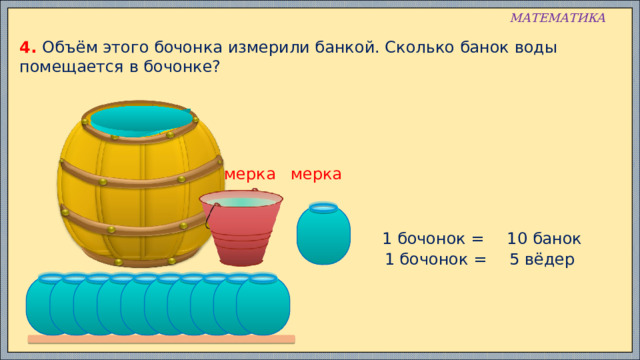 МАТЕМАТИКА 4. Объём этого бочонка измерили банкой. Сколько банок воды помещается в бочонке? мерка мерка 1 бочонок = 10 банок 5 вёдер 1 бочонок = 
