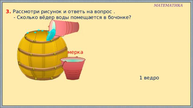 МАТЕМАТИКА 3. Рассмотри рисунок и ответь на вопрос .  - Сколько вёдер воды помещается в бочонке? мерка 1 ведро 