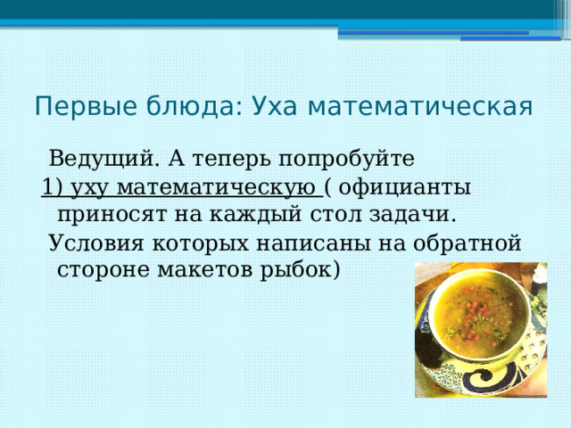 Первые блюда: Уха математическая  Ведущий. А теперь попробуйте 1) уху математическую ( официанты приносят на каждый стол задачи.  Условия которых написаны на обратной стороне макетов рыбок) 