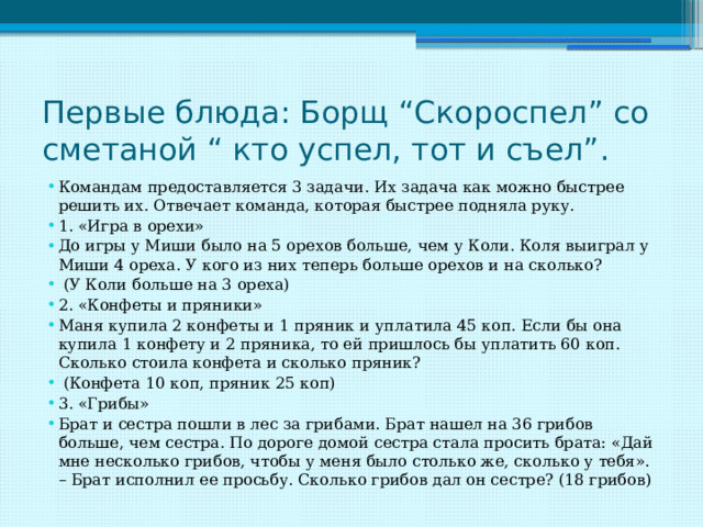 Первые блюда: Борщ “Скороспел” со сметаной “ кто успел, тот и съел”. Командам предоставляется 3 задачи. Их задача как можно быстрее решить их. Отвечает команда, которая быстрее подняла руку. 1. «Игра в орехи» До игры у Миши было на 5 орехов больше, чем у Коли. Коля выиграл у Миши 4 ореха. У кого из них теперь больше орехов и на сколько?  (У Коли больше на 3 ореха) 2. «Конфеты и пряники» Маня купила 2 конфеты и 1 пряник и уплатила 45 коп. Если бы она купила 1 конфету и 2 пряника, то ей пришлось бы уплатить 60 коп. Сколько стоила конфета и сколько пряник?  (Конфета 10 коп, пряник 25 коп) 3. «Грибы» Брат и сестра пошли в лес за грибами. Брат нашел на 36 грибов больше, чем сестра. По дороге домой сестра стала просить брата: «Дай мне несколько грибов, чтобы у меня было столько же, сколько у тебя». – Брат исполнил ее просьбу. Сколько грибов дал он сестре? (18 грибов) 