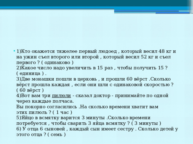 1)Кто окажется тяжелее первый людоед , который весил 48 кг и на ужин съел второго или второй , который весил 52 кг и съел первого ? ( одинаково )   2)Какое число надо увеличить в 15 раз , чтобы получить 15 ? ( единица ) .   3)Две монашки пошли в церковь , и прошли 60 вёрст .Сколько вёрст прошла каждая , если они шли с одинаковой скоростью ? ( 60 вёрст )   4)Вот вам три  пилюли  - сказал доктор - принимайте по одной через каждые полчаса.   Вы покорно согласились .На сколько времени хватит вам этих пилюль ? ( 1 час )   5)Яйцо в всмятку варится 3 минуты .Сколько времени потребуется , чтобы сварить 3 яйца всмятку ? ( 3 минуты )   6) У отца 6 сыновей , каждый сын имеет сестру . Сколько детей у этого отца ? ( семь )  
