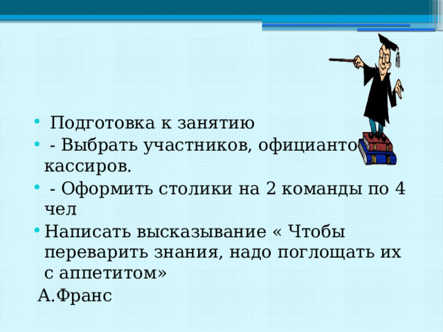  Подготовка к занятию  - Выбрать участников, официантов, кассиров.  - Оформить столики на 2 команды по 4 чел Написать высказывание « Чтобы переварить знания, надо поглощать их с аппетитом»  А.Франс 