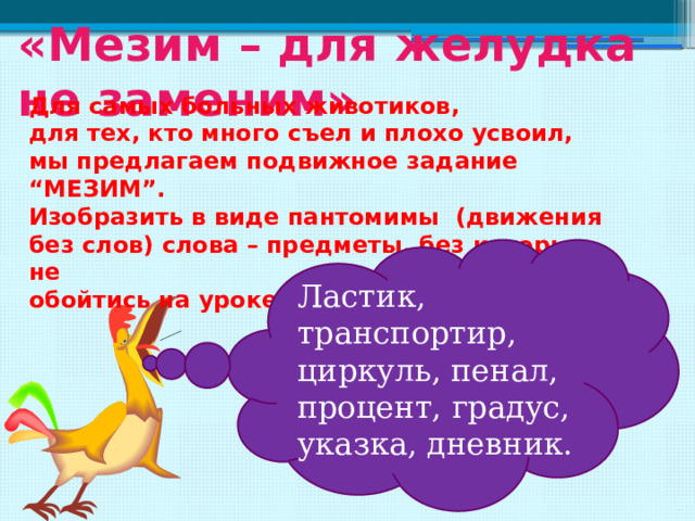 «Мезим – для желудка не заменим» Для самых больных животиков, для тех, кто много съел и плохо усвоил, мы предлагаем подвижное задание “МЕЗИМ”. Изобразить в виде пантомимы (движения без слов) слова – предметы, без которых не обойтись на уроке математики. Ластик, транспортир, циркуль, пенал, процент, градус, указка, дневник. 