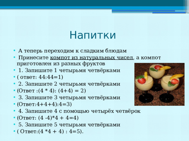 Напитки  А теперь переходим к сладким блюдам  Принесите компот из натуральных чисел , а компот приготовлен из разных фруктов  1. Запишите 1 четырьмя четвёрками ( ответ: 44:44=1)  2. Запишите 2 четырьмя четвёрками (Ответ :(4 * 4): (4+4) = 2)  3. Запишите 3 четырьмя четвёрками (Ответ:4+4+4):4=3)  4. Запишите 4 с помощью четырёх четвёрок (Ответ: (4 -4)*4 + 4=4)  5. Запишите 5 четырьмя четвёрками ( Ответ:(4 *4 + 4) : 4=5). 