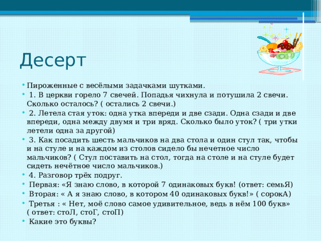 Десерт Пироженные с весёлыми задачками шутками.  1. В церкви горело 7 свечей. Попадья чихнула и потушила 2 свечи. Сколько осталось? ( остались 2 свечи.)  2. Летела стая уток: одна утка впереди и две сзади. Одна сзади и две впереди, одна между двумя и три вряд. Сколько было уток? ( три утки летели одна за другой)  3. Как посадить шесть мальчиков на два стола и один стул так, чтобы и на стуле и на каждом из столов сидело бы нечетное число мальчиков? ( Стул поставить на стол, тогда на столе и на стуле будет сидеть нечётное число мальчиков.)  4. Разговор трёх подруг.  Первая: «Я знаю слово, в которой 7 одинаковых букв! (ответ: семьЯ)  Вторая: « А я знаю слово, в котором 40 одинаковых букв!» ( сорокА)  Третья : « Нет, моё слово самое удивительное, ведь в нём 100 букв» ( ответ: стоЛ, стоГ, стоП)  Какие это буквы? 