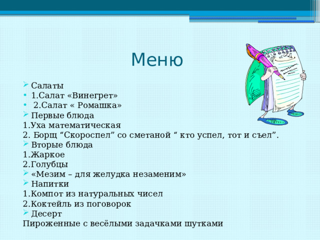 Меню Салаты 1.Салат «Винегрет»  2.Салат « Ромашка» Первые блюда 1.Уха математическая 2. Борщ “Скороспел” со сметаной “ кто успел, тот и съел”. Вторые блюда 1.Жаркое 2.Голубцы «Мезим – для желудка незаменим» Напитки 1.Компот из натуральных чисел 2.Коктейль из поговорок Десерт Пироженные с весёлыми задачками шутками 