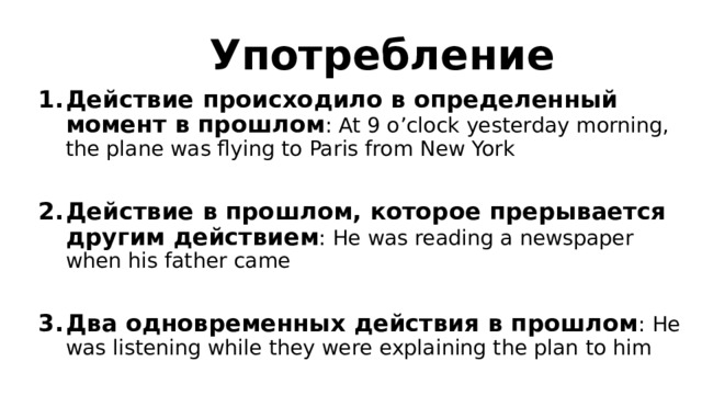 Употребление Действие происходило в определенный момент в прошлом : At 9 o’clock yesterday morning, the plane was flying to Paris from New York  Действие в прошлом, которое прерывается другим действием : He was reading a newspaper when his father came  Два одновременных действия в прошлом : He was listening while they were explaining the plan to him 
