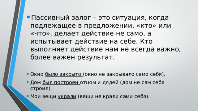 Пассивный залог – это ситуация, когда подлежащее в предложении, «кто» или «что», делает действие не само, а испытывает действие на себе. Кто выполняет действие нам не всегда важно, более важен результат. Окно было закрыто (окно не закрывало само себя). Дом был построен отцом и дядей (дом не сам себя строил). Мои вещи украли (вещи не крали сами себя). 