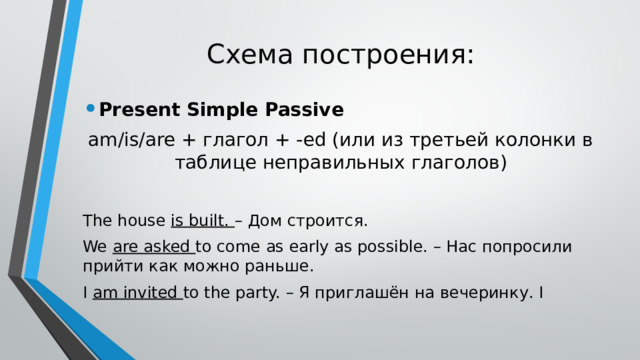 Схема построения: Present Simple Passive am/is/are + глагол + -ed (или из третьей колонки в таблице неправильных глаголов) The house is built. – Дом строится. We are asked to come as early as possible. – Нас попросили прийти как можно раньше. I am invited to the party. – Я приглашён на вечеринку. I 