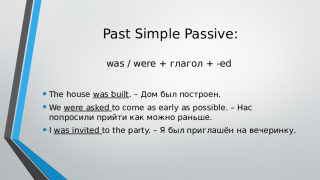 Past Simple Passive:   was / were + глагол + -ed The house was built . – Дом был построен. We were asked to come as early as possible. – Нас попросили прийти как можно раньше. I was invited to the party. – Я был приглашён на вечеринку. 