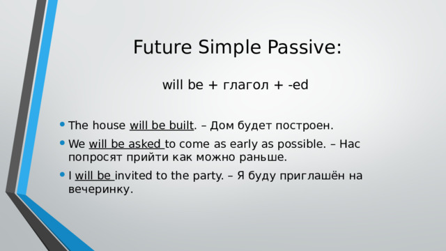 Future Simple Passive:   will be + глагол + -ed The house will be built . – Дом будет построен. We will be asked to come as early as possible. – Нас попросят прийти как можно раньше. I will be invited to the party. – Я буду приглашён на вечеринку. 