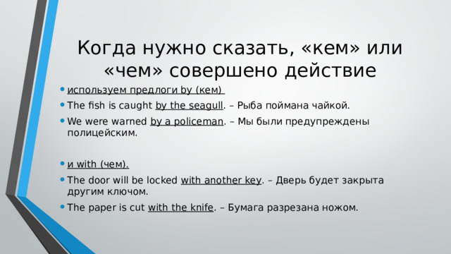 Когда нужно сказать, «кем» или «чем» совершено действие используем предлоги by (кем) The fish is caught by the seagull . – Рыба поймана чайкой. We were warned by a policeman . – Мы были предупреждены полицейским. и with (чем). The door will be locked with another key . – Дверь будет закрыта другим ключом. The paper is cut with the knife . – Бумага разрезана ножом. 