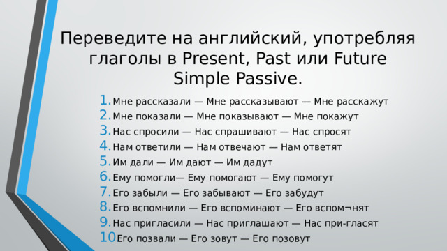 Переведите на английский, употребляя глаголы в Present, Past или Future Simple Passive. Мне рассказали — Мне рассказывают — Мне расскажут Мне показали — Мне показывают — Мне покажут Нас спросили — Нас спрашивают — Нас спросят Нам ответили — Нам отвечают — Нам ответят Им дали — Им дают — Им дадут Ему помогли— Ему помогают — Ему помогут Его забыли — Его забывают — Его забудут Его вспомнили — Его вспоминают — Его вспом¬нят Нас пригласили — Нас приглашают — Нас при-гласят Его позвали — Его зовут — Его позовут 