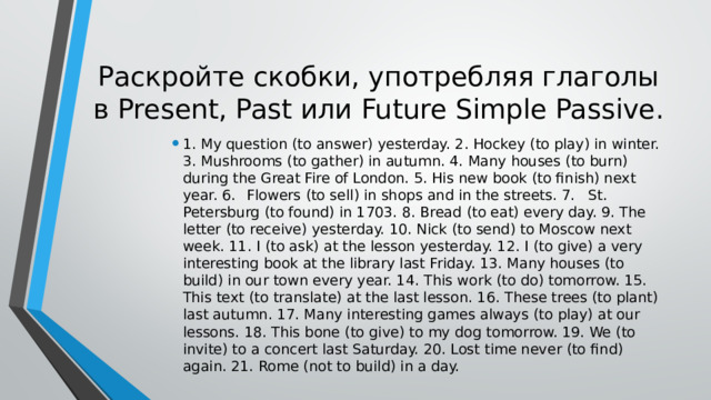Раскройте скобки, употребляя глаголы в Present, Past или Future Simple Passive. 1. My question (to answer) yesterday. 2. Hockey (to play) in winter. 3. Mushrooms (to gather) in autumn. 4. Many houses (to burn) during the Great Fire of London. 5. His new book (to finish) next year. 6.  Flowers (to sell) in shops and in the streets. 7.  St. Petersburg (to found) in 1703. 8. Bread (to eat) every day. 9. The letter (to receive) yesterday. 10. Nick (to send) to Moscow next week. 11. I (to ask) at the lesson yesterday. 12. I (to give) a very interesting book at the library last Friday. 13. Many houses (to build) in our town every year. 14. This work (to do) tomorrow. 15. This text (to translate) at the last lesson. 16. These trees (to plant) last autumn. 17. Many interesting games always (to play) at our lessons. 18. This bone (to give) to my dog tomorrow. 19. We (to invite) to a concert last Saturday. 20. Lost time never (to find) again. 21. Rome (not to build) in a day. 