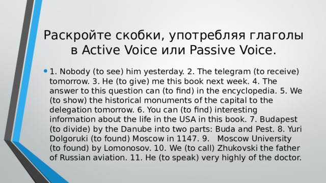Раскройте скобки, употребляя глаголы в Active Voice или Passive Voice. 1. Nobody (to see) him yesterday. 2. The telegram (to receive) tomorrow. 3. He (to give) me this book next week. 4. The answer to this question can (to find) in the encyclopedia. 5. We (to show) the historical monuments of the capital to the delegation tomorrow. 6. You can (to find) interesting information about the life in the USA in this book. 7. Budapest (to divide) by the Danube into two parts: Buda and Pest. 8. Yuri Dolgoruki (to found) Moscow in 1147. 9.  Moscow University (to found) by Lomonosov. 10.  We (to call) Zhukovski the father of Russian aviation. 11. He (to speak) very highly of the doctor. 
