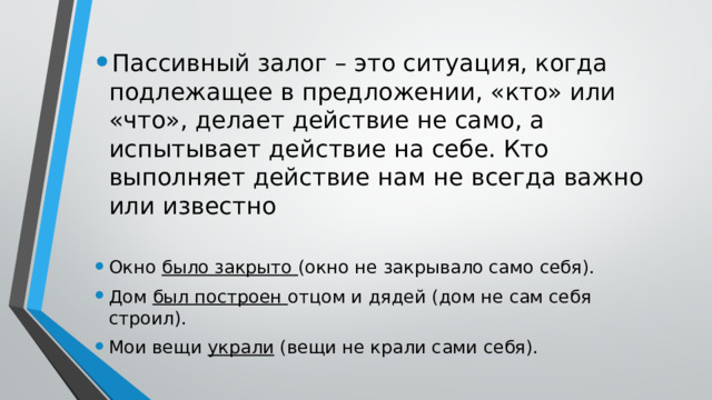 Пассивный залог – это ситуация, когда подлежащее в предложении, «кто» или «что», делает действие не само, а испытывает действие на себе. Кто выполняет действие нам не всегда важно или известно Окно было закрыто (окно не закрывало само себя). Дом был построен отцом и дядей (дом не сам себя строил). Мои вещи украли (вещи не крали сами себя). 