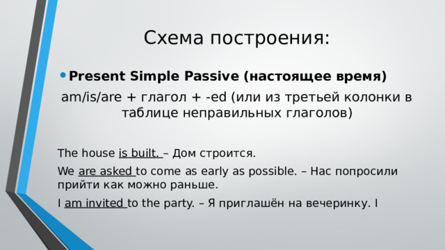 Схема построения: Present Simple Passive (настоящее время) am/is/are + глагол + -ed (или из третьей колонки в таблице неправильных глаголов) The house is built. – Дом строится. We are asked to come as early as possible. – Нас попросили прийти как можно раньше. I am invited to the party. – Я приглашён на вечеринку. I 