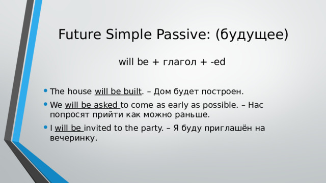 Future Simple Passive: (будущее)   will be + глагол + -ed The house will be built . – Дом будет построен. We will be asked to come as early as possible. – Нас попросят прийти как можно раньше. I will be invited to the party. – Я буду приглашён на вечеринку. 