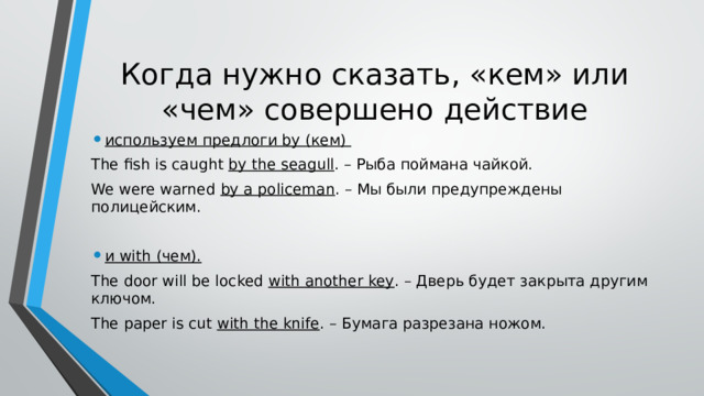 Когда нужно сказать, «кем» или «чем» совершено действие используем предлоги by (кем) The fish is caught by the seagull . – Рыба поймана чайкой. We were warned by a policeman . – Мы были предупреждены полицейским. и with (чем). The door will be locked with another key . – Дверь будет закрыта другим ключом. The paper is cut with the knife . – Бумага разрезана ножом. 