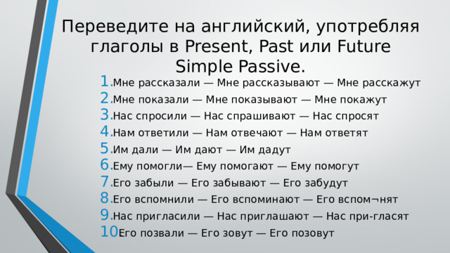 Переведите на английский, употребляя глаголы в Present, Past или Future Simple Passive. Мне рассказали — Мне рассказывают — Мне расскажут Мне показали — Мне показывают — Мне покажут Нас спросили — Нас спрашивают — Нас спросят Нам ответили — Нам отвечают — Нам ответят Им дали — Им дают — Им дадут Ему помогли— Ему помогают — Ему помогут Его забыли — Его забывают — Его забудут Его вспомнили — Его вспоминают — Его вспом¬нят Нас пригласили — Нас приглашают — Нас при-гласят Его позвали — Его зовут — Его позовут 