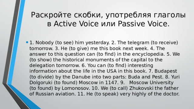 Раскройте скобки, употребляя глаголы в Active Voice или Passive Voice. 1. Nobody (to see) him yesterday. 2. The telegram (to receive) tomorrow. 3. He (to give) me this book next week. 4. The answer to this question can (to find) in the encyclopedia. 5. We (to show) the historical monuments of the capital to the delegation tomorrow. 6. You can (to find) interesting information about the life in the USA in this book. 7. Budapest (to divide) by the Danube into two parts: Buda and Pest. 8. Yuri Dolgoruki (to found) Moscow in 1147. 9.  Moscow University (to found) by Lomonosov. 10.  We (to call) Zhukovski the father of Russian aviation. 11. He (to speak) very highly of the doctor. 