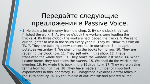 Передайте следующие предложения в Passive Voice. 1. Не stole a lot of money from the shop. 2. By six o'clock they had finished the work. 3. At twelve o'clock the workers were loading the trucks. 4. By three o'clock the workers had loaded the trucks. 5. We send our daughter to rest in the south every year. 6. They will show this film on TV. 7. They are building a new concert hall in our street. 8. I bought potatoes yesterday. 9. We shall bring the books to-morrow. 10. They are repairing the clock now. 11. They sell milk in this shop. 12. I have translated the whole text. 13. They broke the window last week. 14. When I came home, they had eaten the sweets. 15. We shall do the work in the evening. 16. He wrote this book in the 19th century. 17. They were playing tennis from four till five. 18. They have made a number of important experiments in this laboratory. 19. Livingstone explored Central Africa in the 19th century. 20. By the middle of autumn we had planted all the trees. 