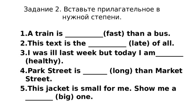 Задание 2. Вставьте прилагательное в нужной степени. A train is ___________(fast) than a bus. This text is the ___________ (late) of all. I was ill last week but today I am________ (healthy). Park Street is _______ (long) than Market Street. This jacket is small for me. Show me a ________ (big) one. Helen is the ________ (pretty) girl in our class. 