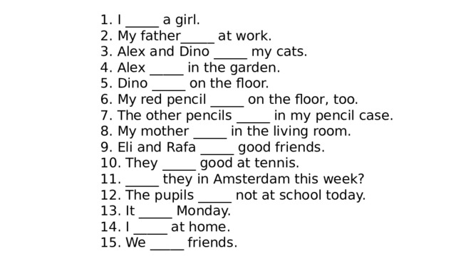 1. I _____ a girl. 2. My father_____ at work. 3. Alex and Dino _____ my cats. 4. Alex _____ in the garden. 5. Dino _____ on the floor. 6. My red pencil _____ on the floor, too. 7. The other pencils _____ in my pencil case. 8. My mother _____ in the living room. 9. Eli and Rafa _____ good friends. 10. They _____ good at tennis. 11. _____ they in Amsterdam this week? 12. The pupils _____ not at school today. 13. It _____ Monday. 14. I _____ at home. 15. We _____ friends. 