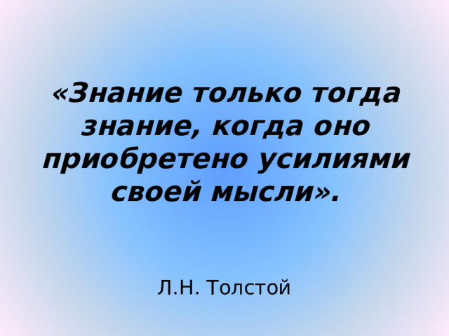 «Знание только тогда знание, когда оно приобретено усилиями своей мысли».  Л.Н. Толстой 