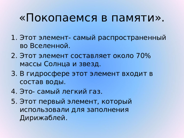 «Покопаемся в памяти». Этот элемент- самый распространенный во Вселенной. 2. Этот элемент составляет около 70% массы Солнца и звезд. 3. В гидросфере этот элемент входит в состав воды. 4. Это- самый легкий газ. 5. Этот первый элемент, который использовали для заполнения Дирижаблей. 