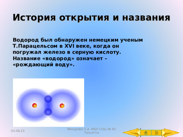 История открытия и названия Водород был обнаружен немецким ученым Т.Парацельсом в XVI веке, когда он погружал железо в серную кислоту. Название «водород» означает – «рождающий воду». 03.08.23 Микурова О.А. МБУ СОШ № 93 Тольятти 