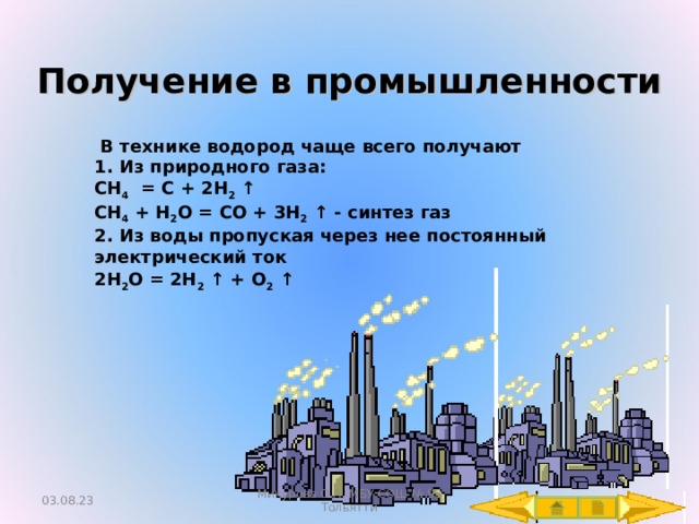 Получение в промышленности  В технике водород чаще всего получают 1. Из природного газа: CH 4 = C + 2H 2 ↑ CH 4  + H 2 O = CO + 3 H 2 ↑ - синтез газ 2. Из воды пропуская через нее постоянный электрический ток 2 H 2 O = 2 H 2 ↑ + O 2 ↑   03.08.23 Микурова О.А. МБУ СОШ № 93 Тольятти 