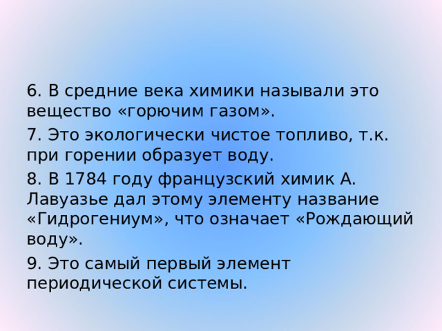 6. В средние века химики называли это вещество «горючим газом». 7. Это экологически чистое топливо, т.к. при горении образует воду. 8. В 1784 году французский химик А. Лавуазье дал этому элементу название «Гидрогениум», что означает «Рождающий воду». 9. Это самый первый элемент периодической системы. 