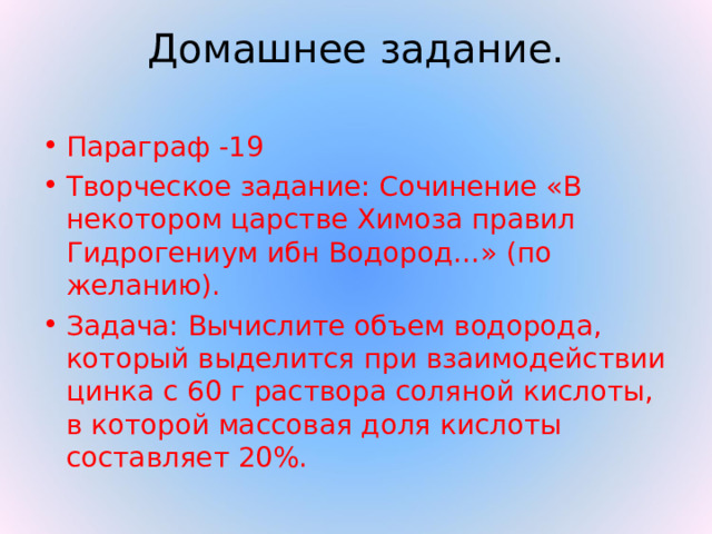 Домашнее задание. Параграф -19 Творческое задание: Сочинение «В некотором царстве Химоза правил Гидрогениум ибн Водород…» (по желанию). Задача: Вычислите объем водорода, который выделится при взаимодействии цинка с 60 г раствора соляной кислоты, в которой массовая доля кислоты составляет 20%. 